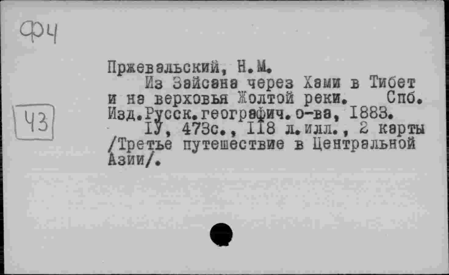 ﻿Пржевальский, Н.М.
Из Зайсана через Хами в Тибет и на верховья Жолтой реки, Спб. Изд.Русск.география,о-ва, 1883.
ІУ, 473с., 118 л.илл., 2 карты /Третье путешествие в Центральной Азии/.